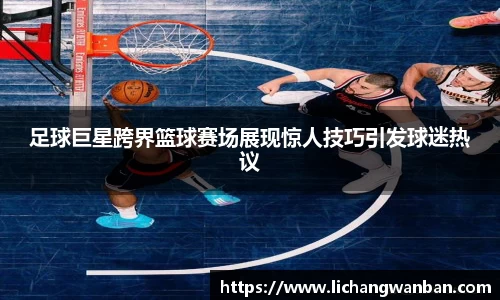 足球巨星跨界篮球赛场展现惊人技巧引发球迷热议
